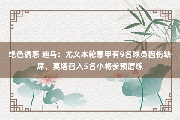 绝色诱惑 迪马：尤文本轮意甲有9名球员因伤缺席，莫塔召入5名小将参预磨练