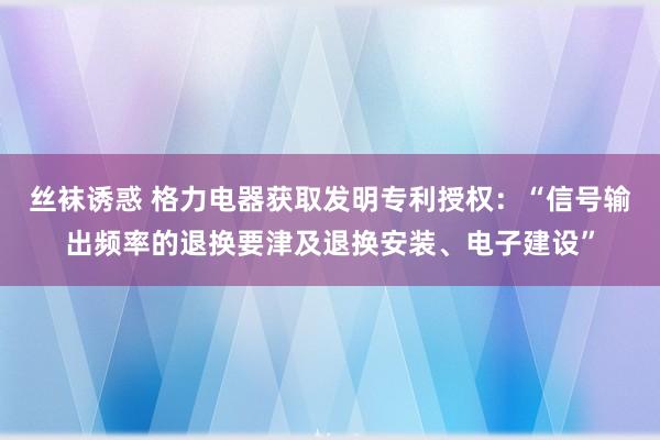 丝袜诱惑 格力电器获取发明专利授权：“信号输出频率的退换要津及退换安装、电子建设”