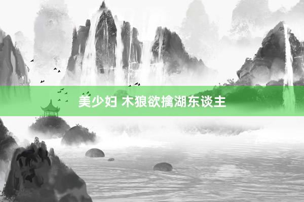 美少妇 木狼欲擒湖东谈主