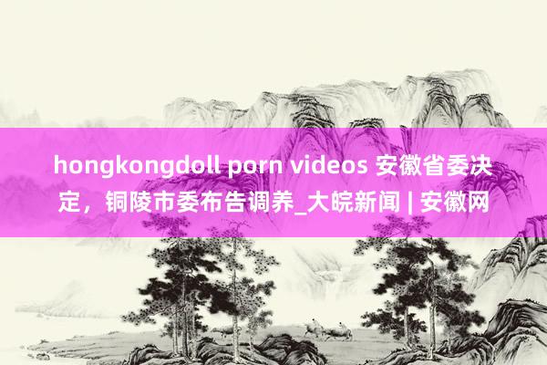 hongkongdoll porn videos 安徽省委决定，铜陵市委布告调养_大皖新闻 | 安徽网