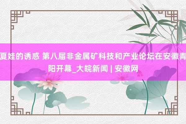 夏娃的诱惑 第八届非金属矿科技和产业论坛在安徽青阳开幕_大皖新闻 | 安徽网