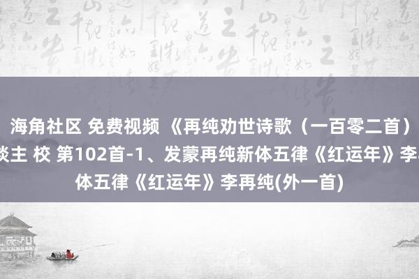 海角社区 免费视频 《再纯劝世诗歌（一百零二首）》 喜乐至东谈主 校 第102首-1、发蒙再纯新体五律《红运年》李再纯(外一首)