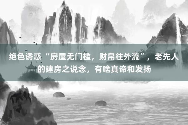 绝色诱惑 “房屋无门槛，财帛往外流”，老先人的建房之说念，有啥真谛和发扬