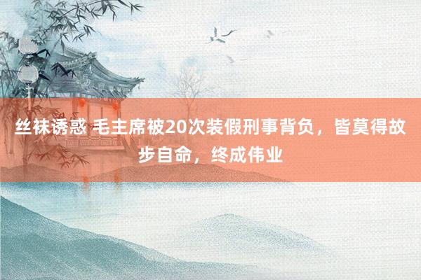 丝袜诱惑 毛主席被20次装假刑事背负，皆莫得故步自命，终成伟业