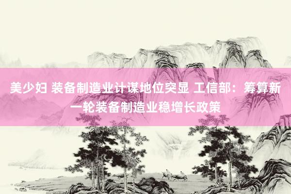 美少妇 装备制造业计谋地位突显 工信部：筹算新一轮装备制造业稳增长政策