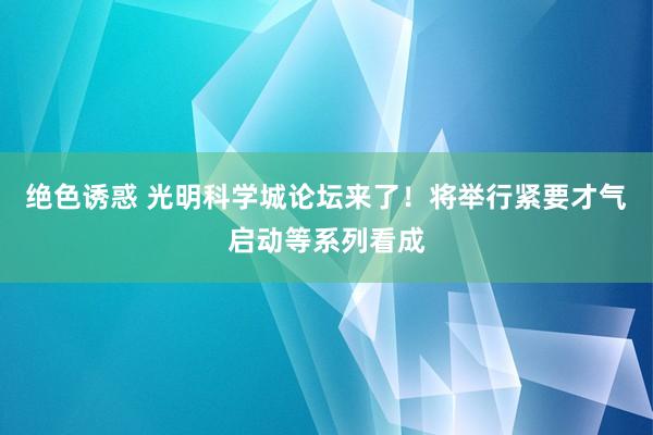 绝色诱惑 光明科学城论坛来了！将举行紧要才气启动等系列看成