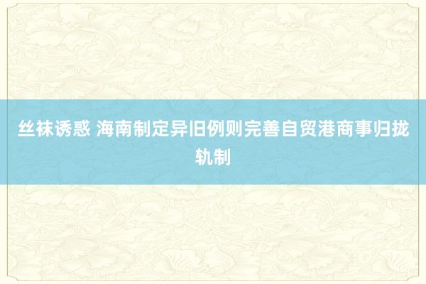 丝袜诱惑 海南制定异旧例则完善自贸港商事归拢轨制