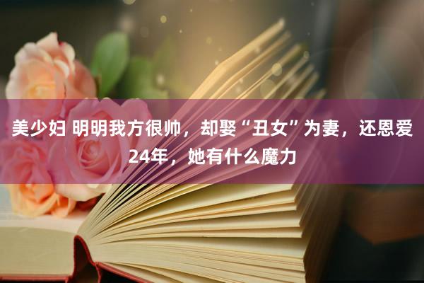 美少妇 明明我方很帅，却娶“丑女”为妻，还恩爱24年，她有什么魔力