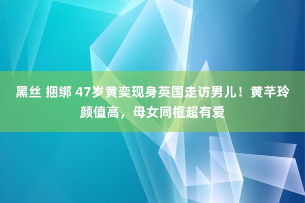 黑丝 捆绑 47岁黄奕现身英国走访男儿！黄芊玲颜值高，母女同框超有爱