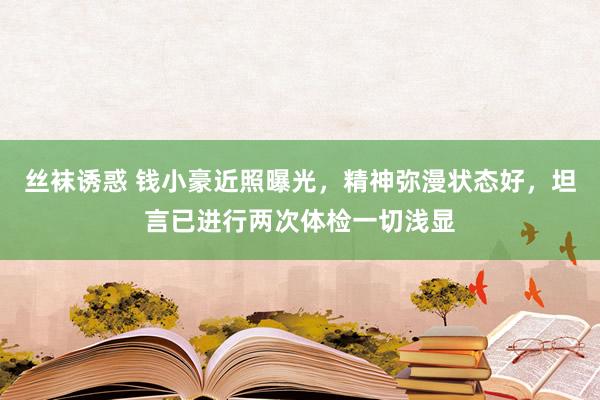 丝袜诱惑 钱小豪近照曝光，精神弥漫状态好，坦言已进行两次体检一切浅显