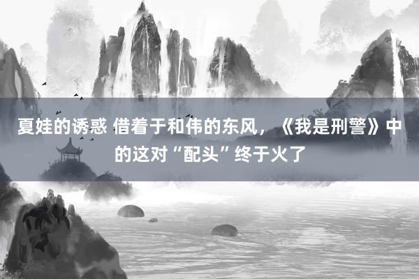 夏娃的诱惑 借着于和伟的东风，《我是刑警》中的这对“配头”终于火了