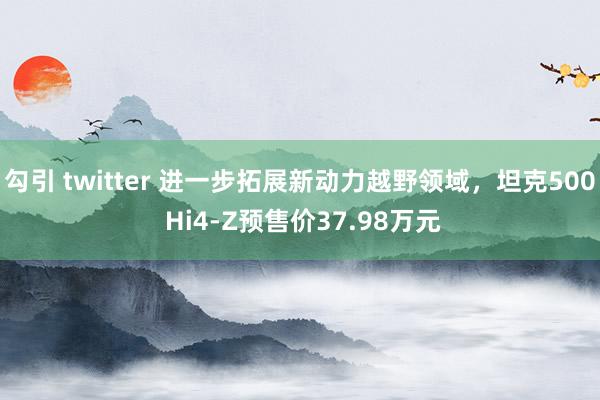 勾引 twitter 进一步拓展新动力越野领域，坦克500 Hi4-Z预售价37.98万元