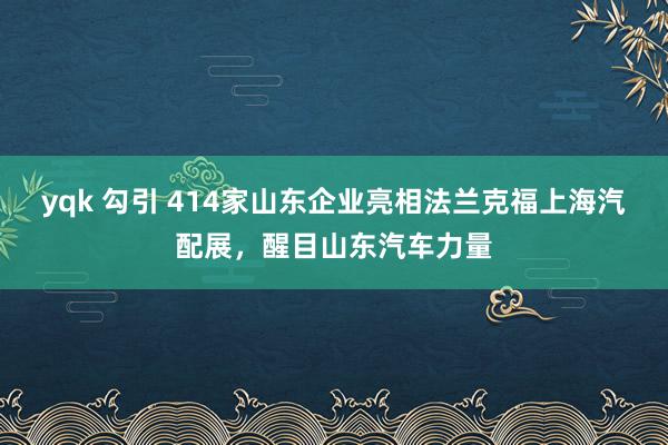 yqk 勾引 414家山东企业亮相法兰克福上海汽配展，醒目山东汽车力量