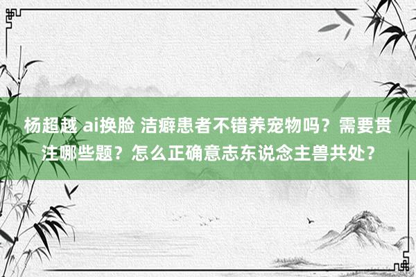 杨超越 ai换脸 洁癖患者不错养宠物吗？需要贯注哪些题？怎么正确意志东说念主兽共处？