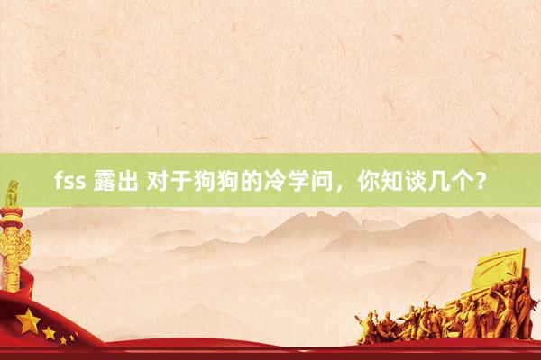 fss 露出 对于狗狗的冷学问，你知谈几个？