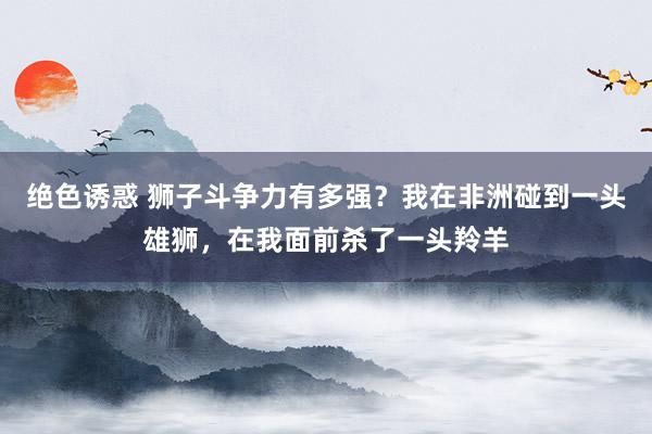 绝色诱惑 狮子斗争力有多强？我在非洲碰到一头雄狮，在我面前杀了一头羚羊