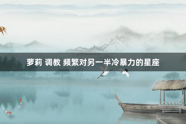 萝莉 调教 频繁对另一半冷暴力的星座