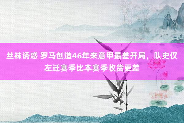 丝袜诱惑 罗马创造46年来意甲最差开局，队史仅左迁赛季比本赛季收货更差