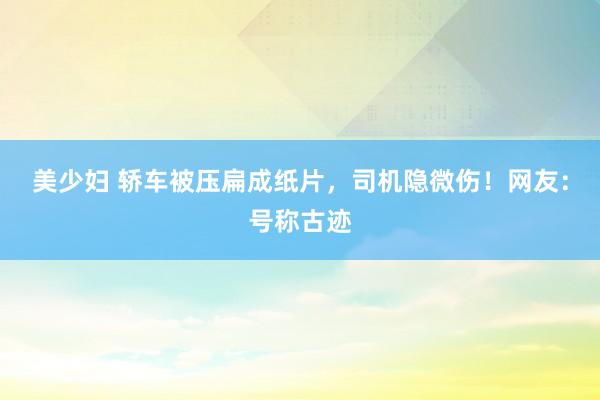 美少妇 轿车被压扁成纸片，司机隐微伤！网友：号称古迹