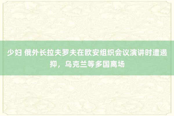 少妇 俄外长拉夫罗夫在欧安组织会议演讲时遭遏抑，乌克兰等多国离场