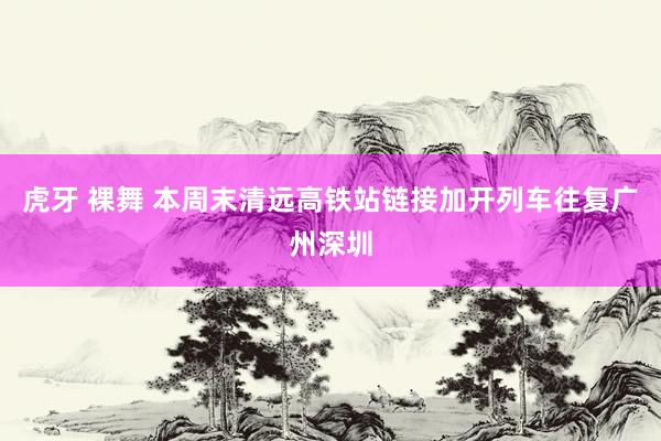 虎牙 裸舞 本周末清远高铁站链接加开列车往复广州深圳