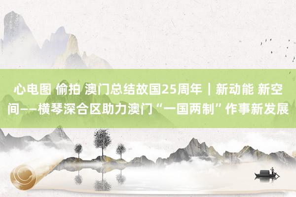 心电图 偷拍 澳门总结故国25周年｜新动能 新空间——横琴深合区助力澳门“一国两制”作事新发展