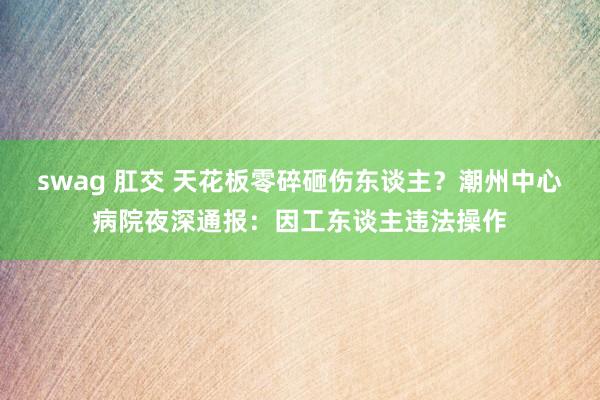 swag 肛交 天花板零碎砸伤东谈主？潮州中心病院夜深通报：因工东谈主违法操作