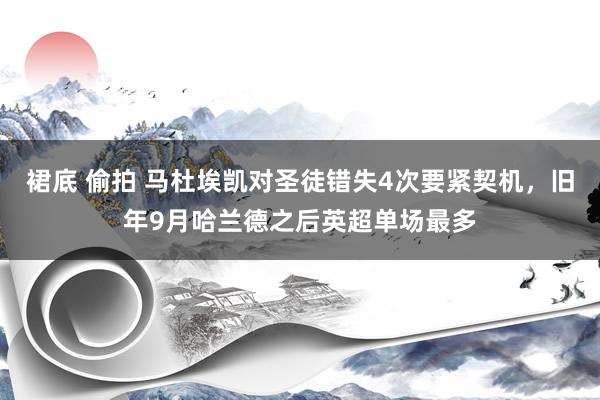 裙底 偷拍 马杜埃凯对圣徒错失4次要紧契机，旧年9月哈兰德之后英超单场最多
