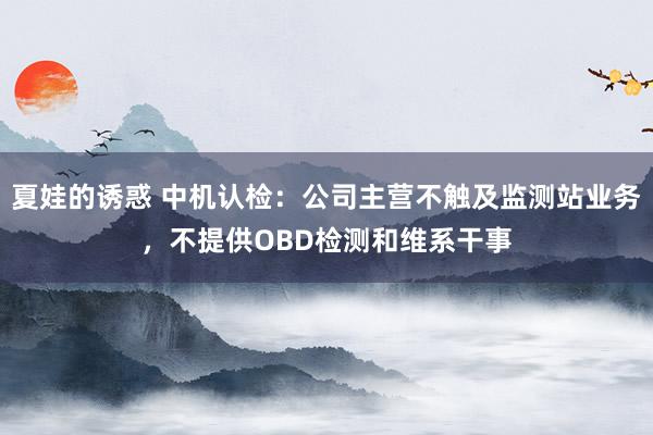 夏娃的诱惑 中机认检：公司主营不触及监测站业务，不提供OBD检测和维系干事