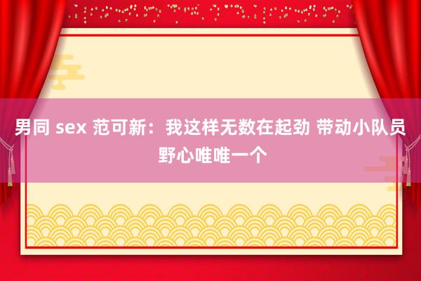 男同 sex 范可新：我这样无数在起劲 带动小队员 野心唯唯一个