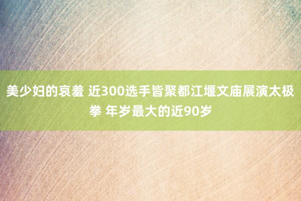 美少妇的哀羞 近300选手皆聚都江堰文庙展演太极拳 年岁最大的近90岁