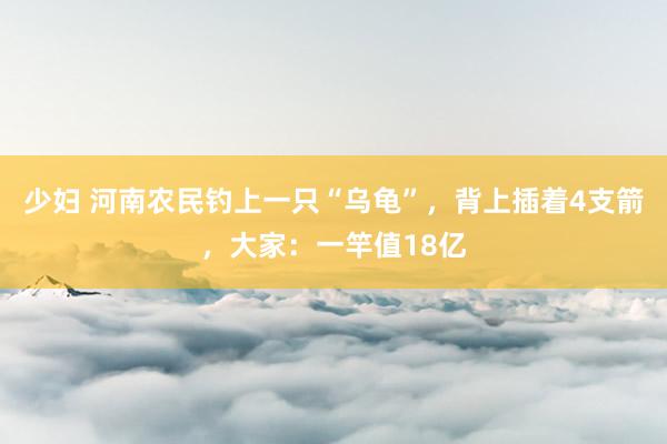 少妇 河南农民钓上一只“乌龟”，背上插着4支箭，大家：一竿值18亿