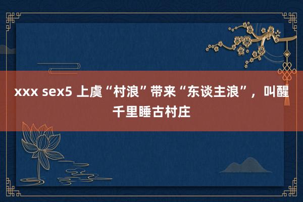 xxx sex5 上虞“村浪”带来“东谈主浪”，叫醒千里睡古村庄