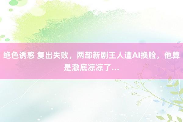 绝色诱惑 复出失败，两部新剧王人遭AI换脸，他算是澈底凉凉了...