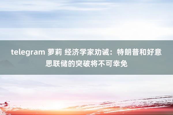 telegram 萝莉 经济学家劝诫：特朗普和好意思联储的突破将不可幸免