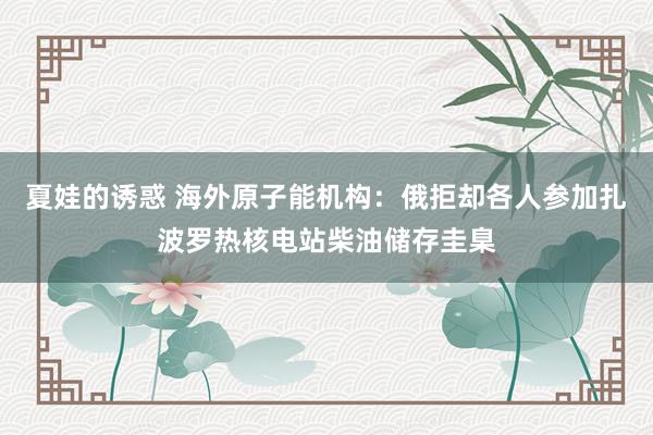 夏娃的诱惑 海外原子能机构：俄拒却各人参加扎波罗热核电站柴油储存圭臬