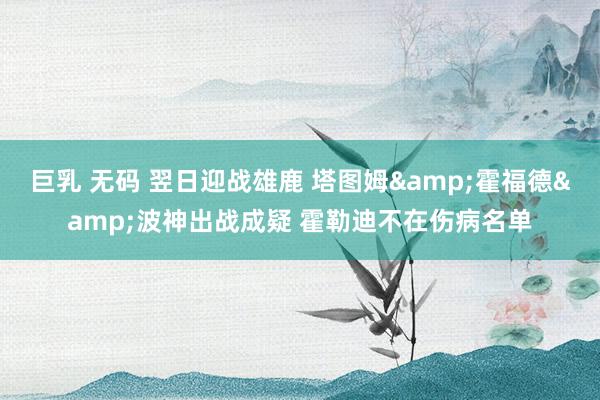 巨乳 无码 翌日迎战雄鹿 塔图姆&霍福德&波神出战成疑 霍勒迪不在伤病名单