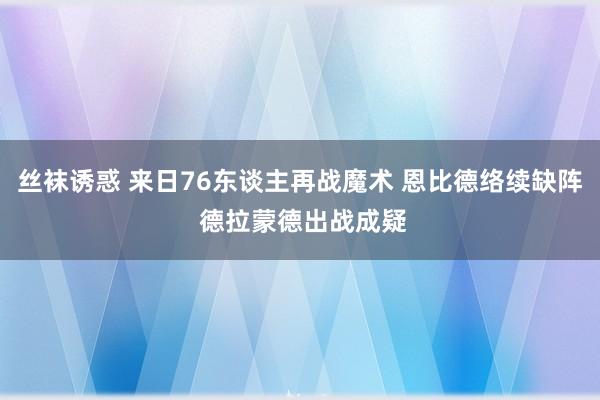 丝袜诱惑 来日76东谈主再战魔术 恩比德络续缺阵 德拉蒙德出战成疑