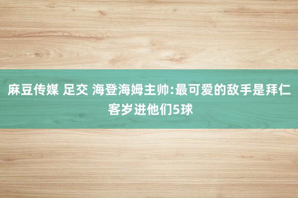 麻豆传媒 足交 海登海姆主帅:最可爱的敌手是拜仁 客岁进他们5球