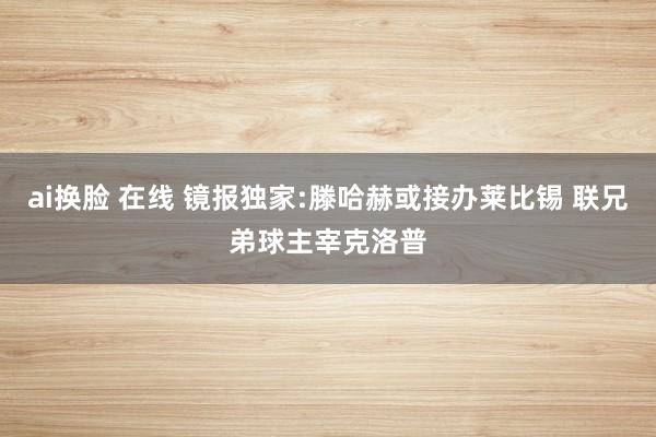 ai换脸 在线 镜报独家:滕哈赫或接办莱比锡 联兄弟球主宰克洛普