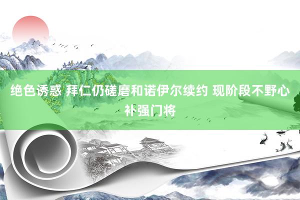 绝色诱惑 拜仁仍磋磨和诺伊尔续约 现阶段不野心补强门将