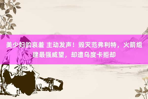 美少妇的哀羞 主动发声！毁灭范弗利特，火箭组建最强威望，却遭乌度卡拒却