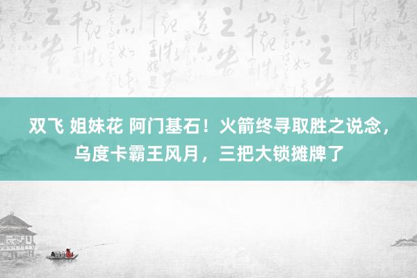 双飞 姐妹花 阿门基石！火箭终寻取胜之说念，乌度卡霸王风月，三把大锁摊牌了