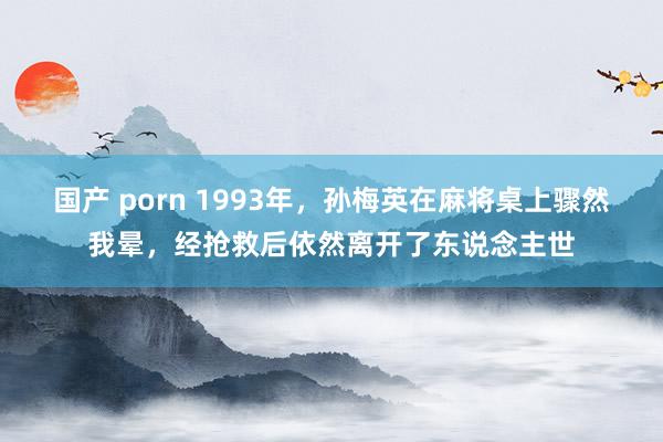 国产 porn 1993年，孙梅英在麻将桌上骤然我晕，经抢救后依然离开了东说念主世