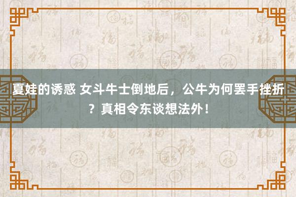 夏娃的诱惑 女斗牛士倒地后，公牛为何罢手挫折？真相令东谈想法外！