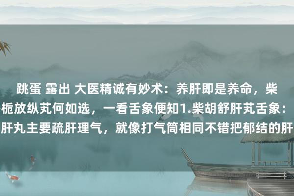 跳蛋 露出 大医精诚有妙术：养肝即是养命，柴胡疏肝芄、放纵芄、丹栀放纵芄何如选，一看舌象便知1.柴胡舒肝芄舌象：两侧饱读胀柴胡舒肝丸主要疏肝理气，就像打气筒相同不错把郁结的肝气冲散开，适用于肝气郁结的一又友，表...