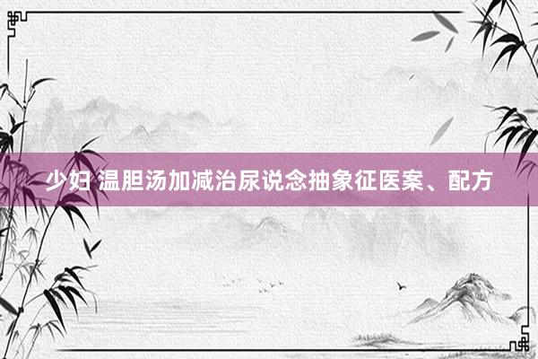 少妇 温胆汤加减治尿说念抽象征医案、配方