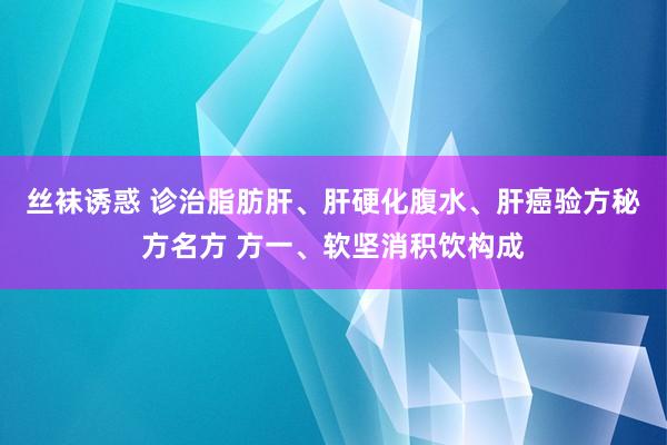 丝袜诱惑 诊治脂肪肝、肝硬化腹水、肝癌验方秘方名方 方一、软坚消积饮构成