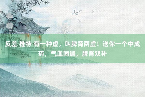 反差 推特 有一种虚，叫脾肾两虚！送你一个中成药，气血同调，脾肾双补