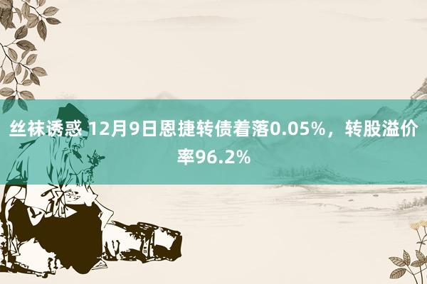 丝袜诱惑 12月9日恩捷转债着落0.05%，转股溢价率96.2%